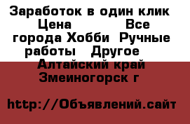 Заработок в один клик › Цена ­ 1 000 - Все города Хобби. Ручные работы » Другое   . Алтайский край,Змеиногорск г.